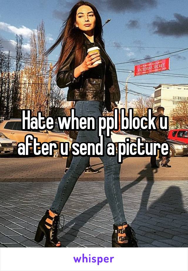 Hate when ppl block u after u send a picture 