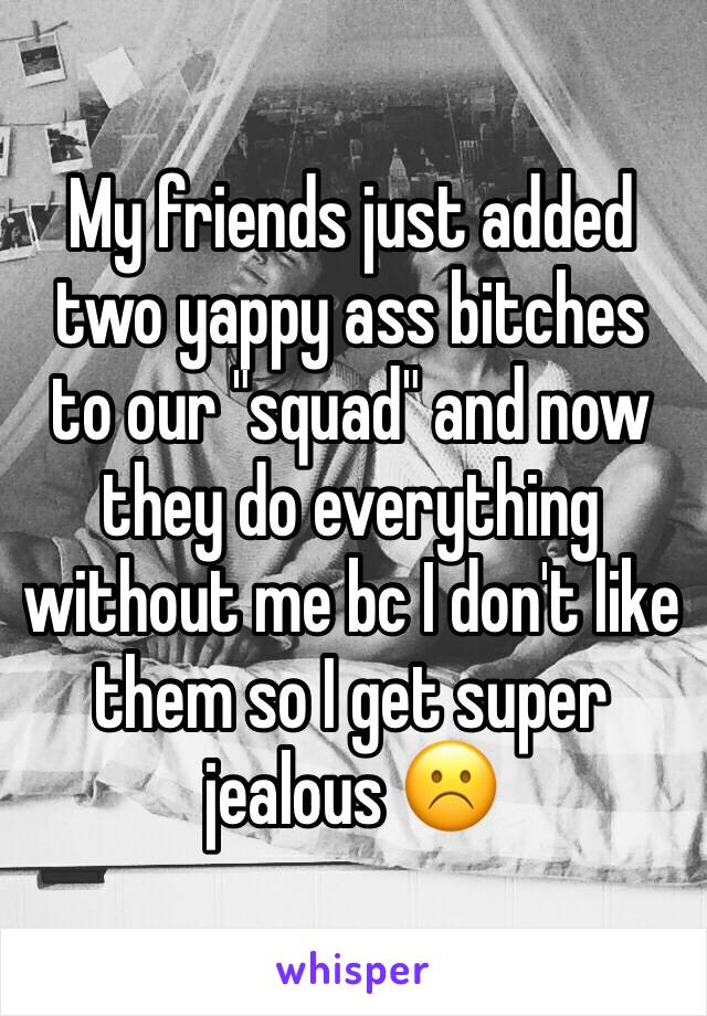My friends just added two yappy ass bitches to our "squad" and now they do everything without me bc I don't like them so I get super jealous ☹️