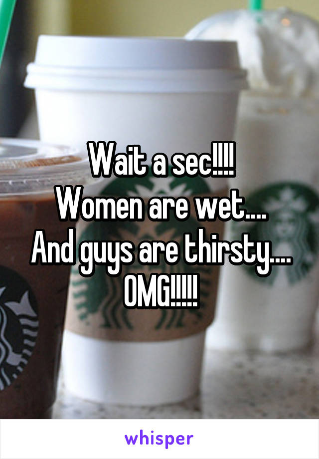 Wait a sec!!!!
Women are wet....
And guys are thirsty....
OMG!!!!!