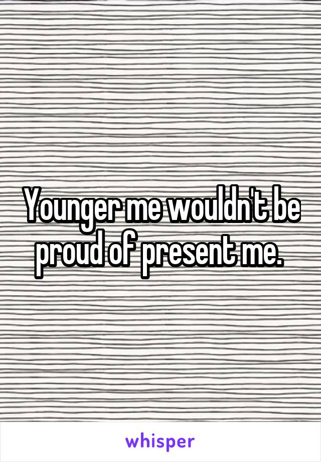 Younger me wouldn't be proud of present me. 