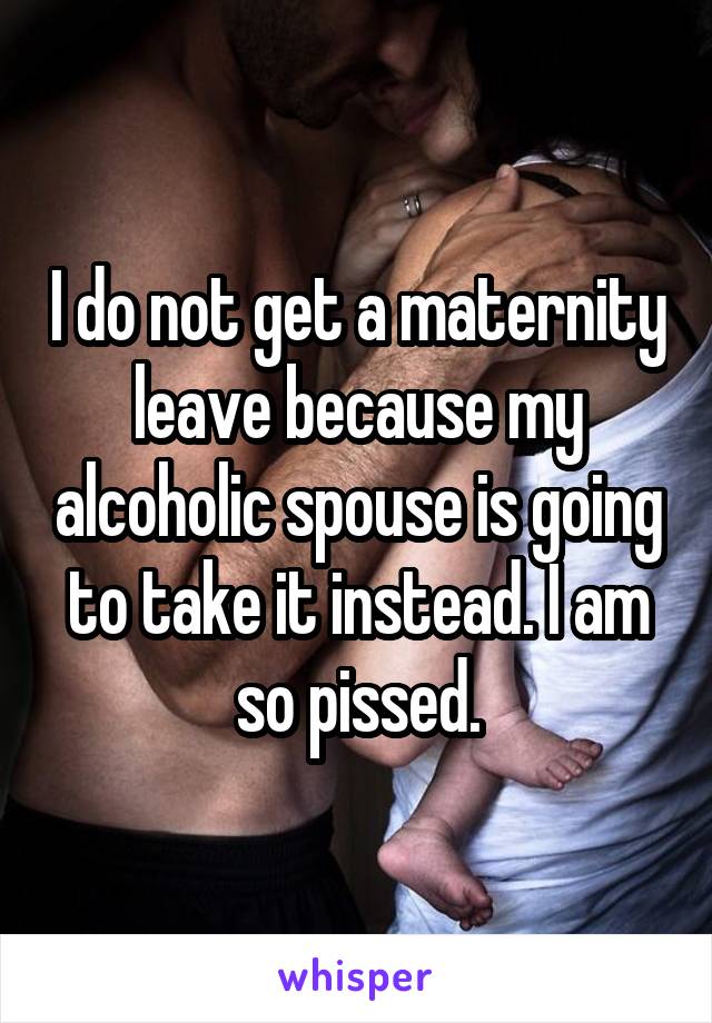 I do not get a maternity leave because my alcoholic spouse is going to take it instead. I am so pissed.