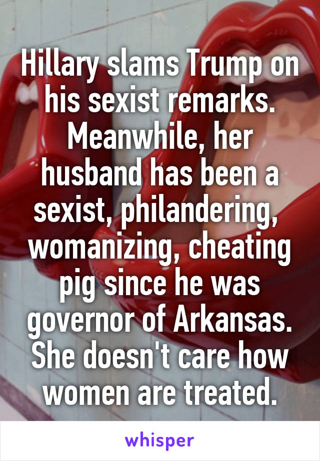 Hillary slams Trump on his sexist remarks. Meanwhile, her husband has been a sexist, philandering,  womanizing, cheating pig since he was governor of Arkansas. She doesn't care how women are treated.