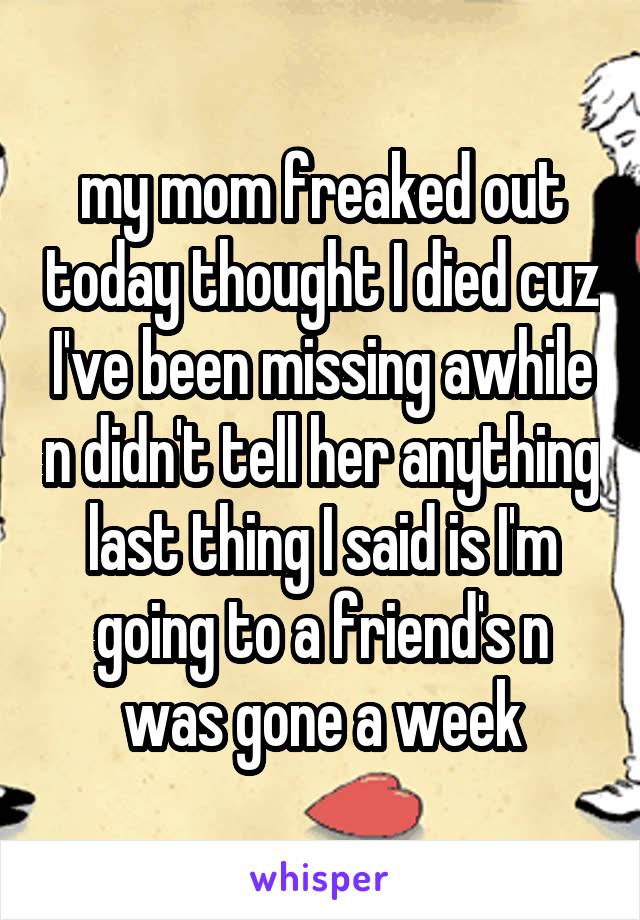 my mom freaked out today thought I died cuz I've been missing awhile n didn't tell her anything last thing I said is I'm going to a friend's n was gone a week
