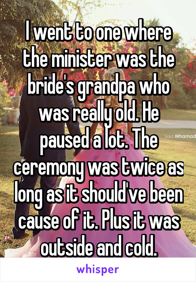 I went to one where the minister was the bride's grandpa who was really old. He paused a lot. The ceremony was twice as long as it should've been cause of it. Plus it was outside and cold.