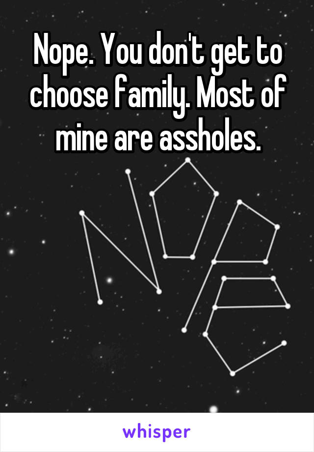 Nope. You don't get to choose family. Most of mine are assholes.





