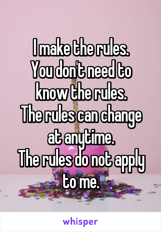 I make the rules.
You don't need to know the rules.
The rules can change at anytime.
The rules do not apply to me.