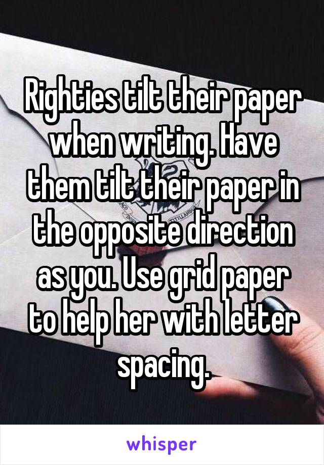 Righties tilt their paper when writing. Have them tilt their paper in the opposite direction as you. Use grid paper to help her with letter spacing.