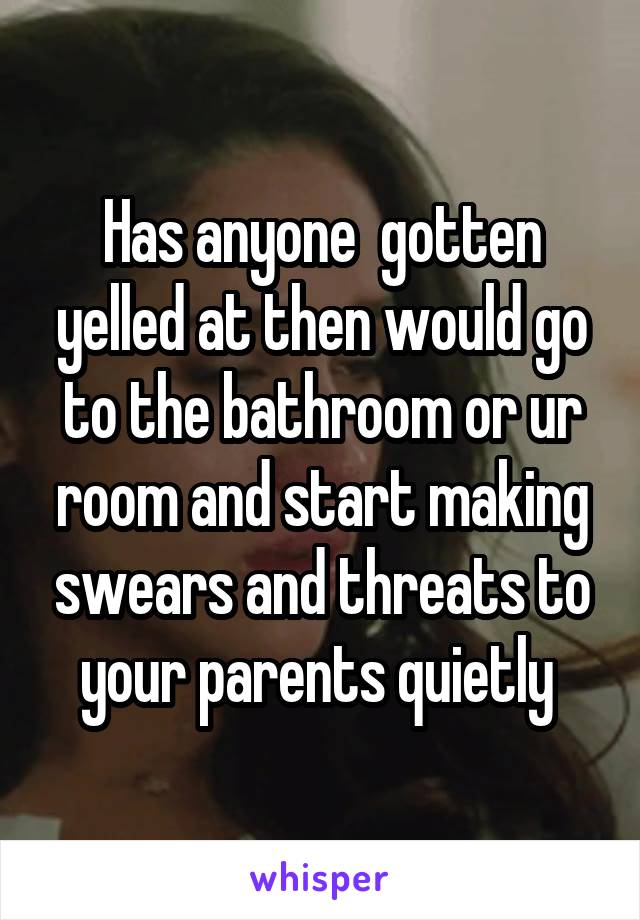 Has anyone  gotten yelled at then would go to the bathroom or ur room and start making swears and threats to your parents quietly 