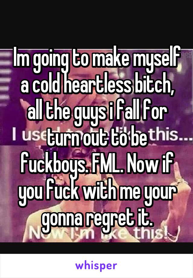 Im going to make myself a cold heartless bitch, all the guys i fall for turn out to be fuckboys. FML. Now if you fuck with me your gonna regret it.