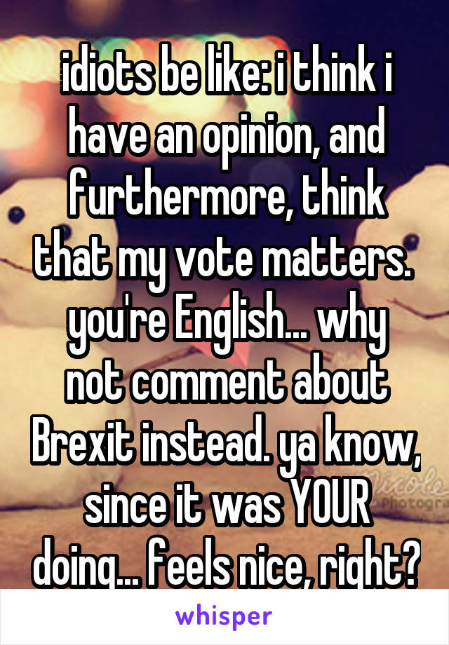 idiots be like: i think i have an opinion, and furthermore, think that my vote matters. 
you're English... why not comment about Brexit instead. ya know, since it was YOUR doing... feels nice, right?
