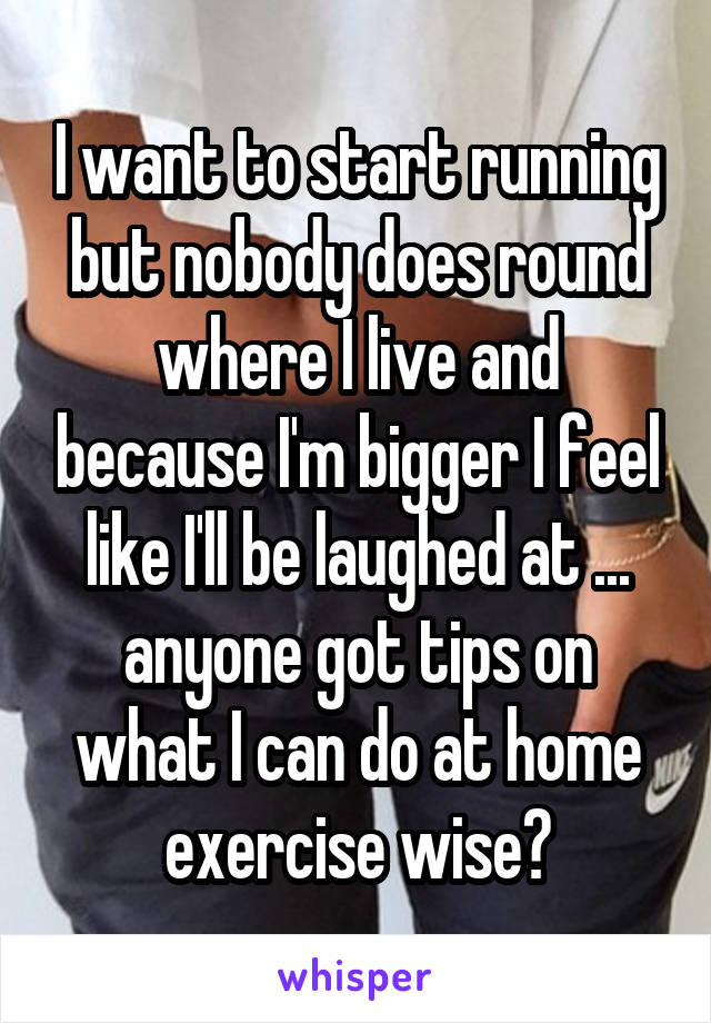 I want to start running but nobody does round where I live and because I'm bigger I feel like I'll be laughed at ... anyone got tips on what I can do at home exercise wise?