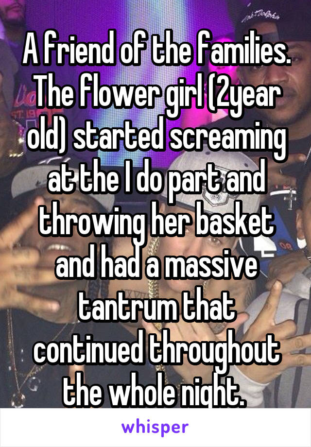 A friend of the families. The flower girl (2year old) started screaming at the I do part and throwing her basket and had a massive tantrum that continued throughout the whole night. 