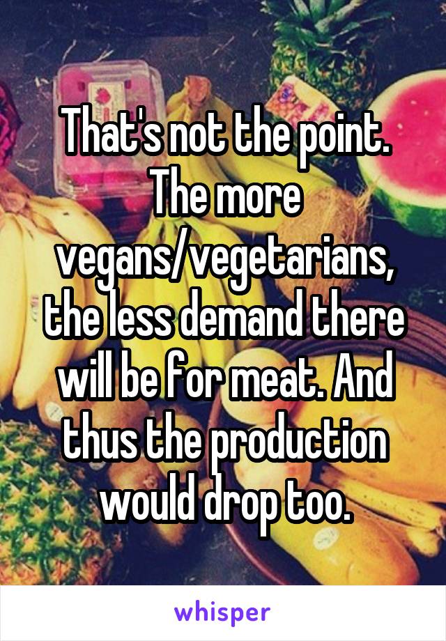 That's not the point. The more vegans/vegetarians, the less demand there will be for meat. And thus the production would drop too.