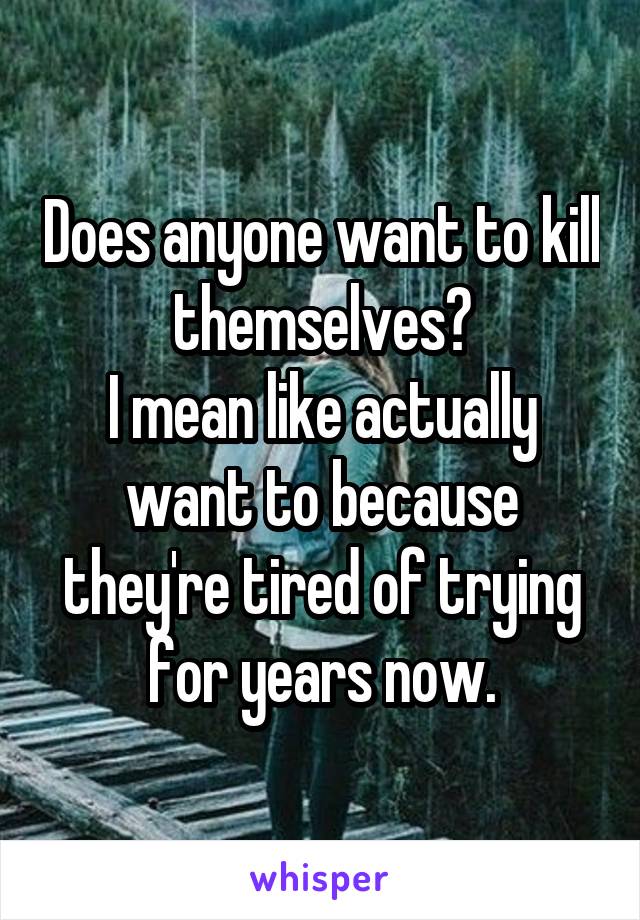 Does anyone want to kill themselves?
I mean like actually want to because they're tired of trying for years now.