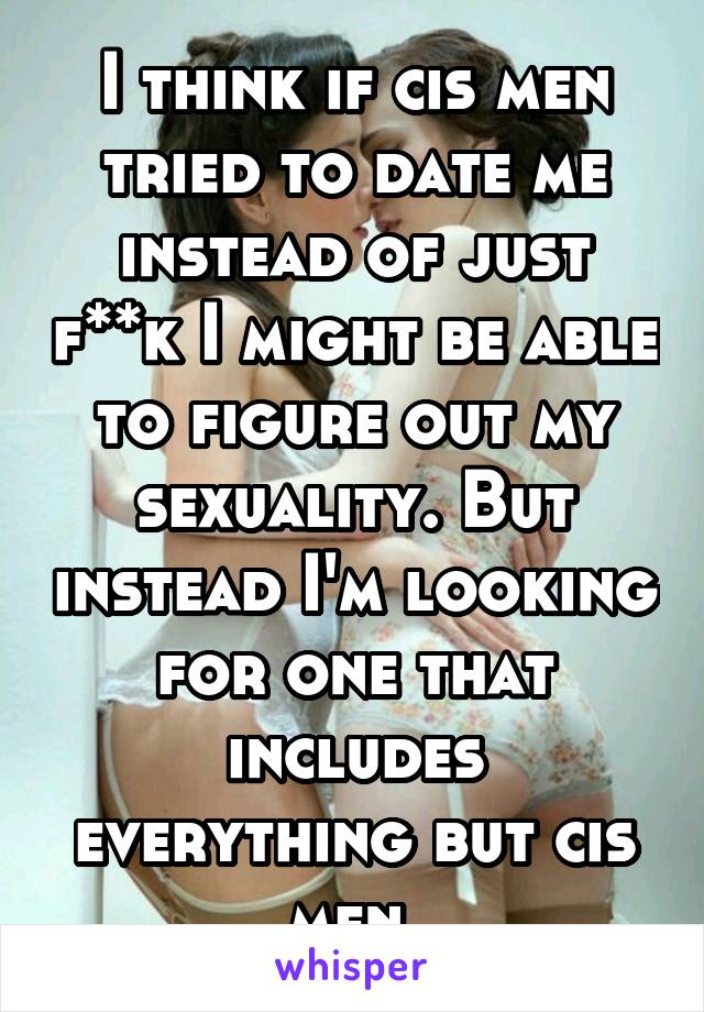 I think if cis men tried to date me instead of just f**k I might be able to figure out my sexuality. But instead I'm looking for one that includes everything but cis men.