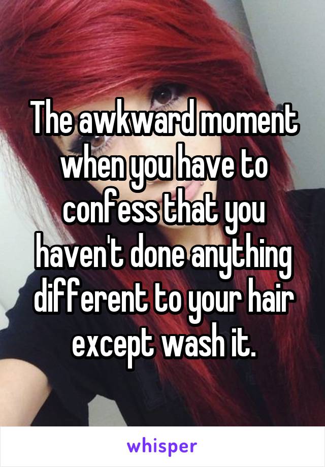 The awkward moment when you have to confess that you haven't done anything different to your hair except wash it.