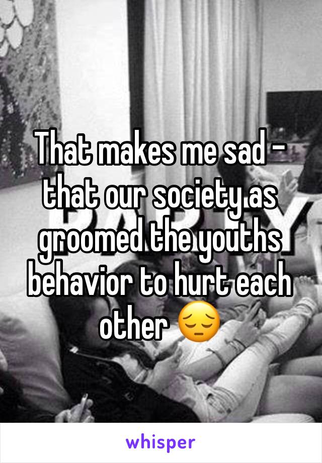 That makes me sad - that our society as groomed the youths behavior to hurt each other 😔