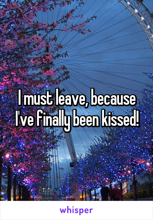 I must leave, because I've finally been kissed!