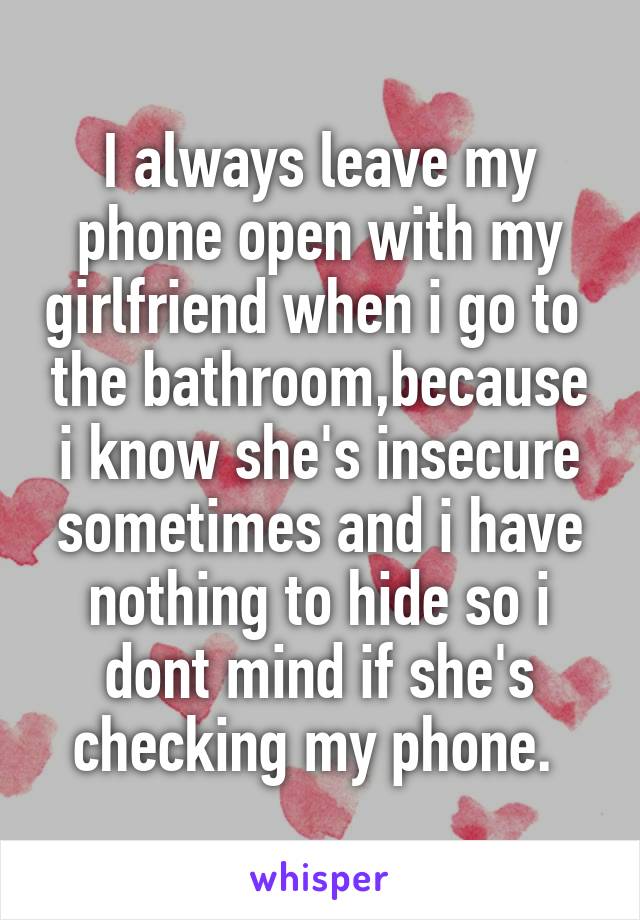 I always leave my phone open with my girlfriend when i go to  the bathroom,because i know she's insecure sometimes and i have nothing to hide so i dont mind if she's checking my phone. 