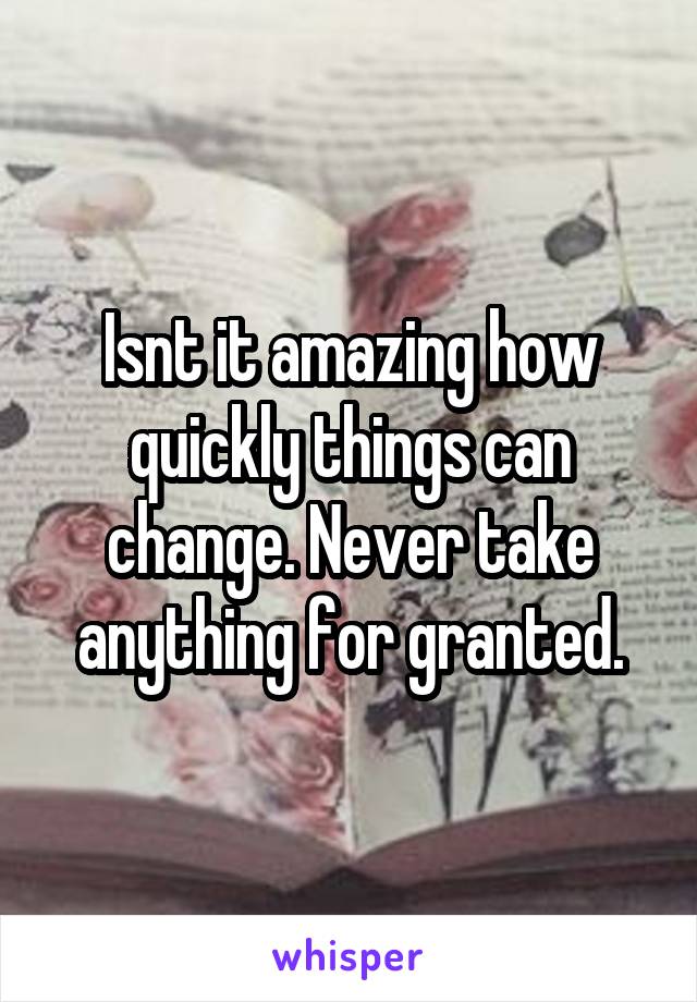 Isnt it amazing how quickly things can change. Never take anything for granted.