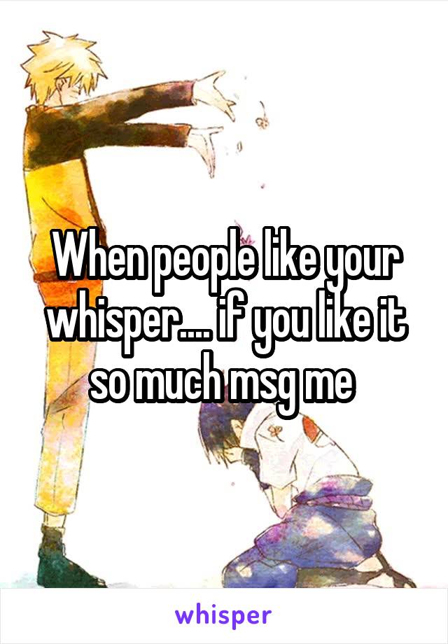 When people like your whisper.... if you like it so much msg me 