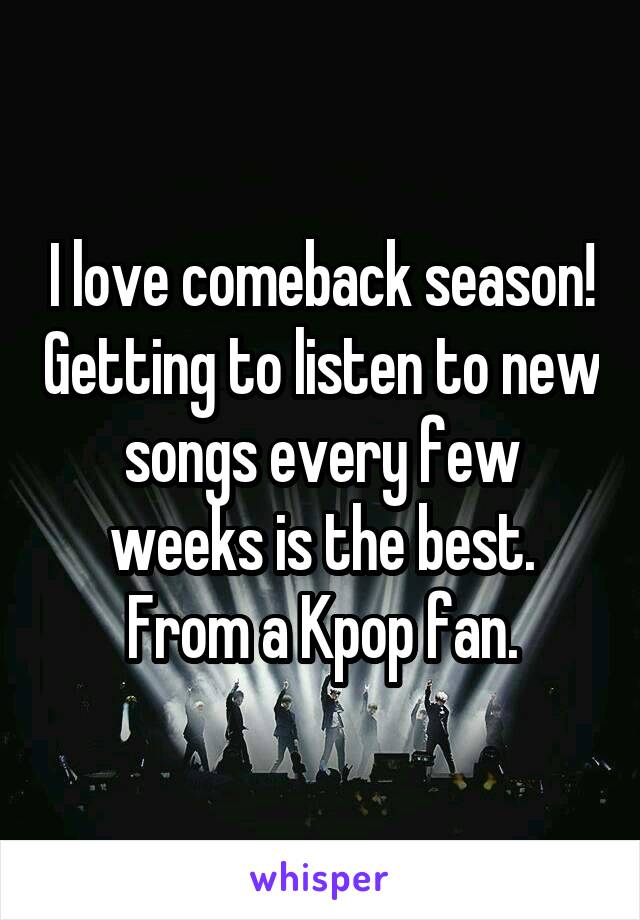 I love comeback season! Getting to listen to new songs every few weeks is the best. From a Kpop fan.