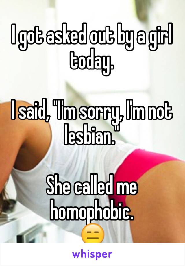 I got asked out by a girl today.

I said, "I'm sorry, I'm not lesbian."

She called me homophobic. 
😑