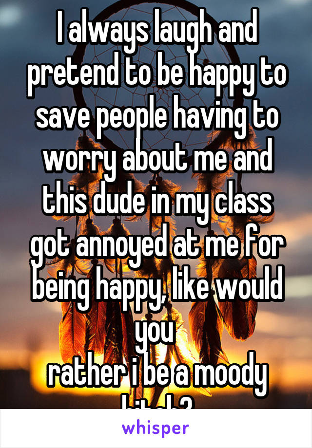 I always laugh and pretend to be happy to save people having to worry about me and this dude in my class got annoyed at me for being happy, like would you 
rather i be a moody bitch?