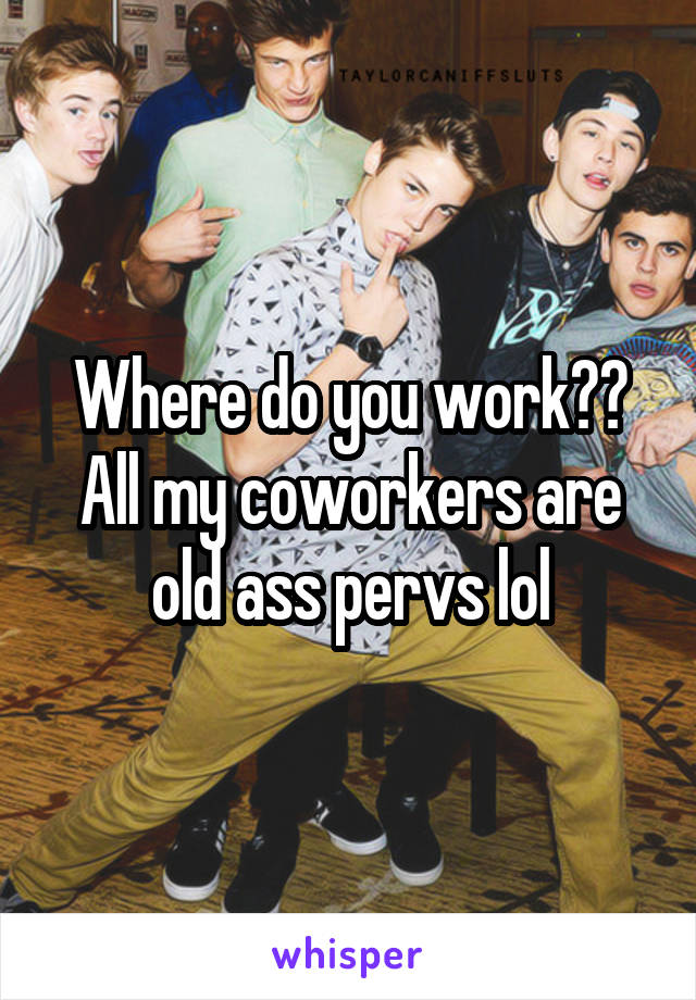 Where do you work??
All my coworkers are old ass pervs lol