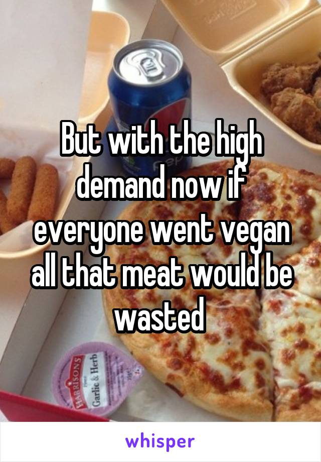 But with the high demand now if everyone went vegan all that meat would be wasted 