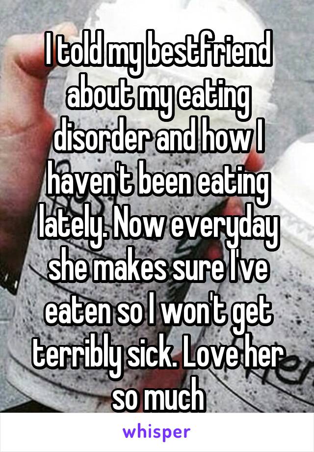 I told my bestfriend about my eating disorder and how I haven't been eating lately. Now everyday she makes sure I've eaten so I won't get terribly sick. Love her so much