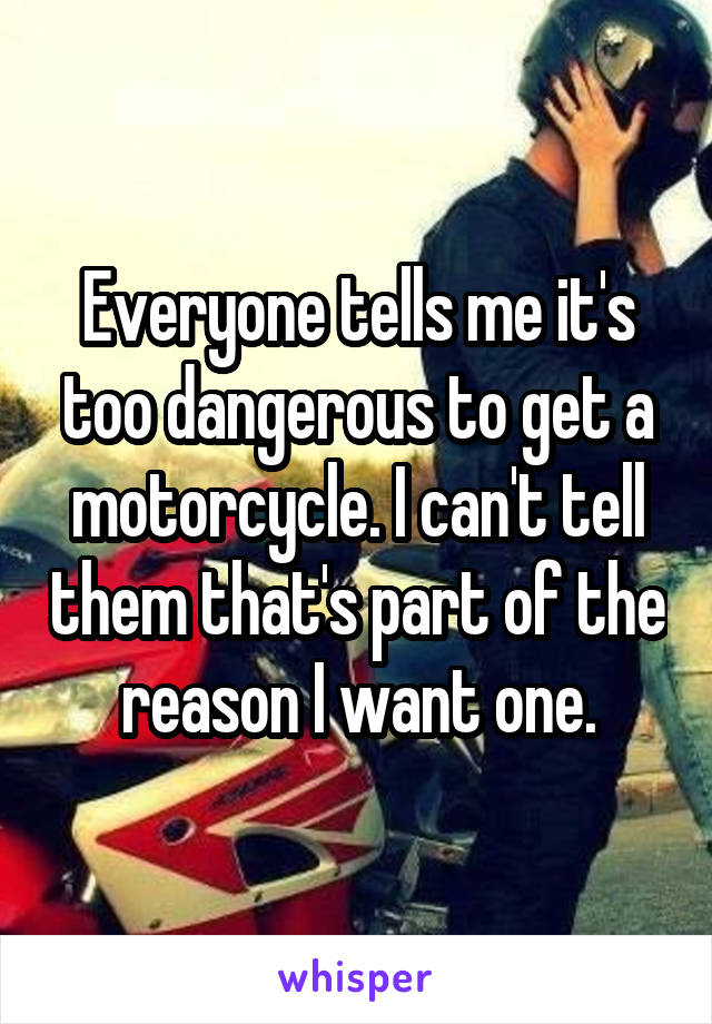 Everyone tells me it's too dangerous to get a motorcycle. I can't tell them that's part of the reason I want one.