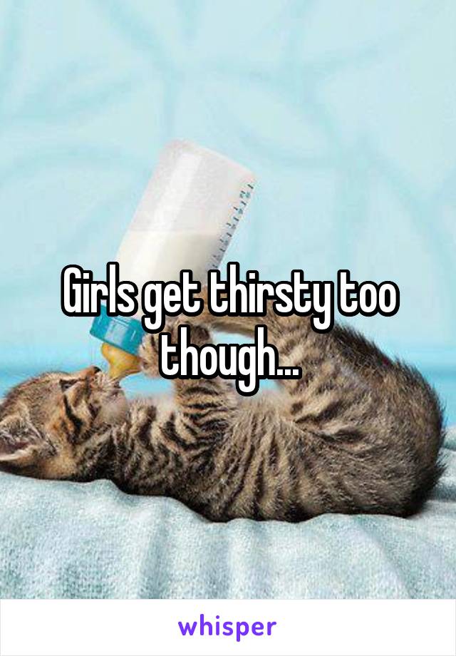 Girls get thirsty too though...