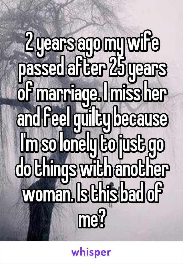2 years ago my wife passed after 25 years of marriage. I miss her and feel guilty because I'm so lonely to just go do things with another woman. Is this bad of me?