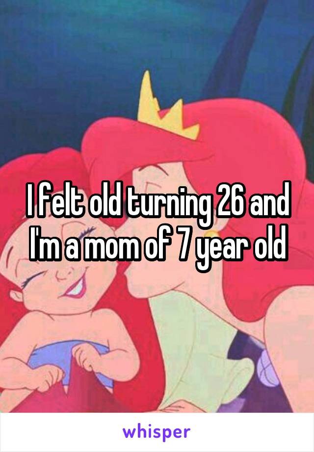 I felt old turning 26 and I'm a mom of 7 year old