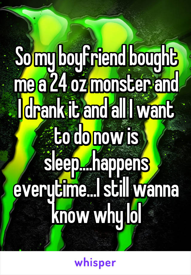 So my boyfriend bought me a 24 oz monster and I drank it and all I want to do now is sleep....happens everytime...I still wanna know why lol