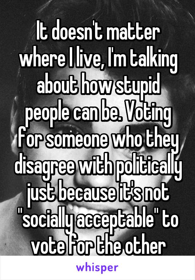 It doesn't matter where I live, I'm talking about how stupid people can be. Voting for someone who they disagree with politically just because it's not "socially acceptable" to vote for the other