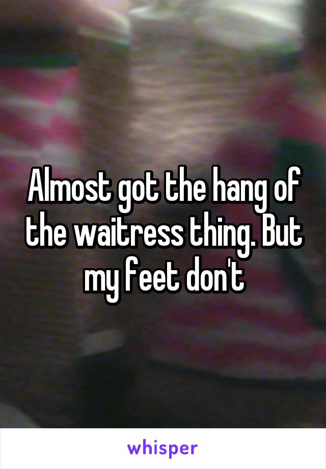 Almost got the hang of the waitress thing. But my feet don't