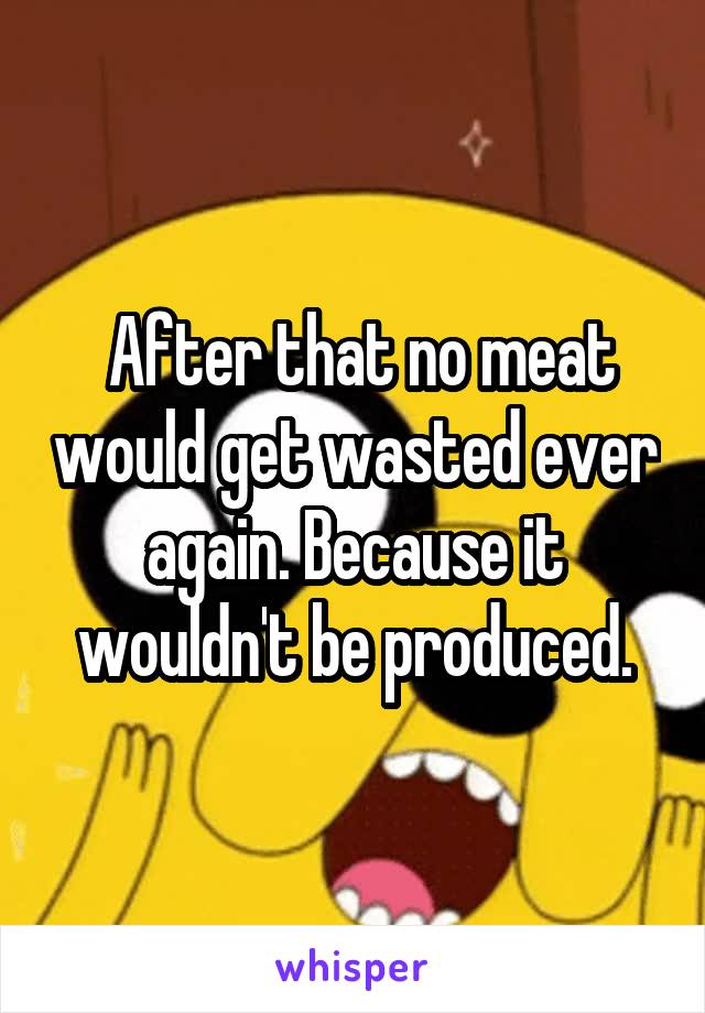  After that no meat would get wasted ever again. Because it wouldn't be produced.