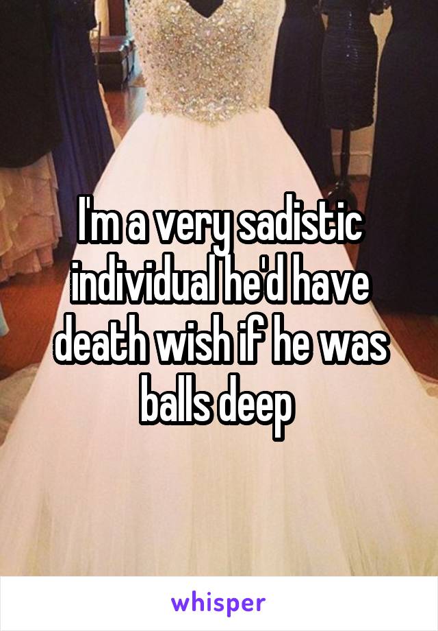 I'm a very sadistic individual he'd have death wish if he was balls deep 