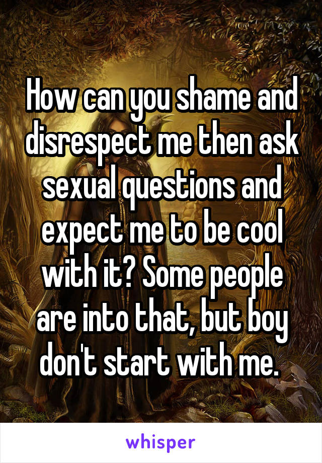 How can you shame and disrespect me then ask sexual questions and expect me to be cool with it? Some people are into that, but boy don't start with me. 