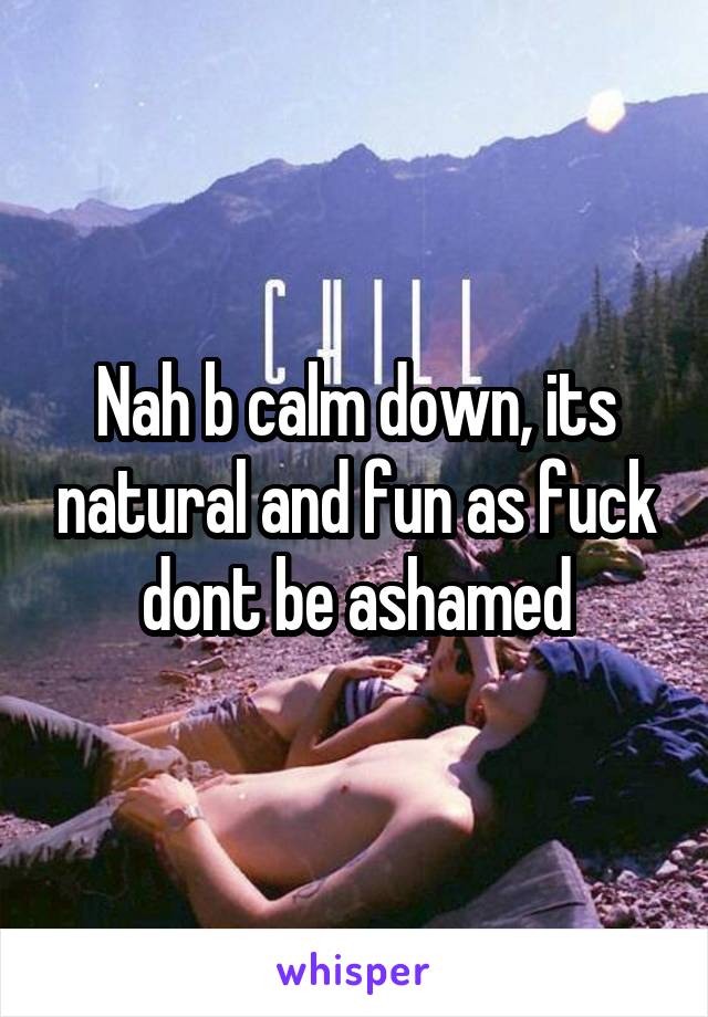 Nah b calm down, its natural and fun as fuck dont be ashamed