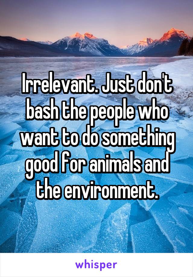 Irrelevant. Just don't bash the people who want to do something good for animals and the environment.