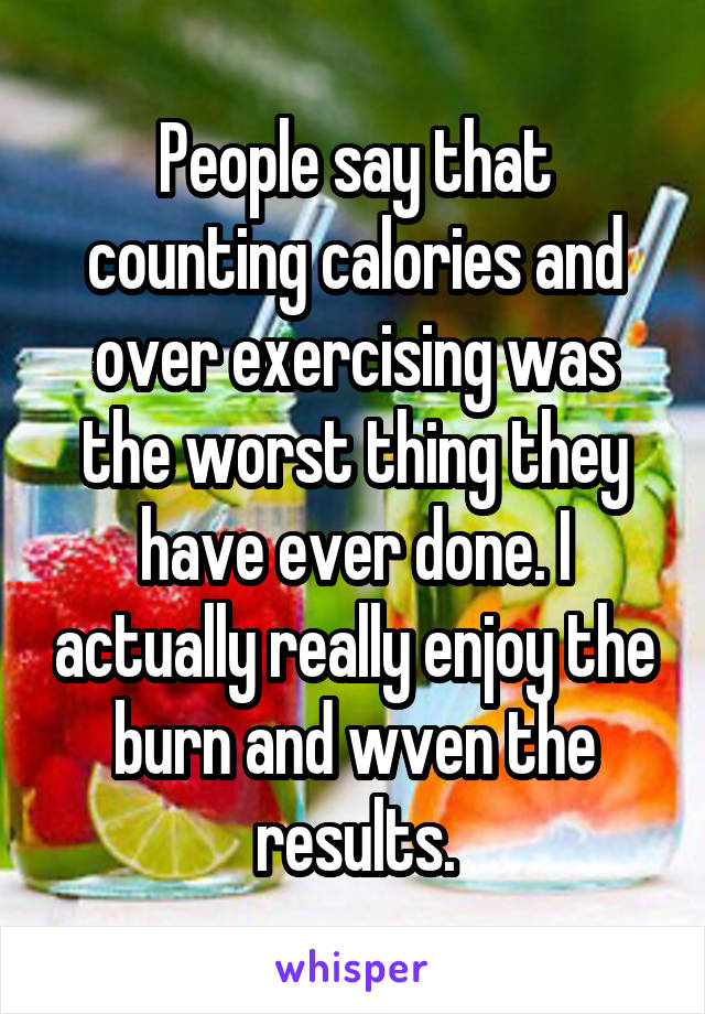 People say that counting calories and over exercising was the worst thing they have ever done. I actually really enjoy the burn and wven the results.