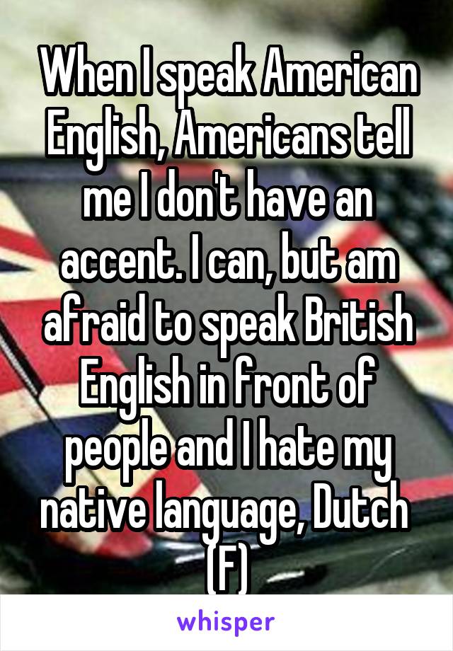 When I speak American English, Americans tell me I don't have an accent. I can, but am afraid to speak British English in front of people and I hate my native language, Dutch 
(F)
