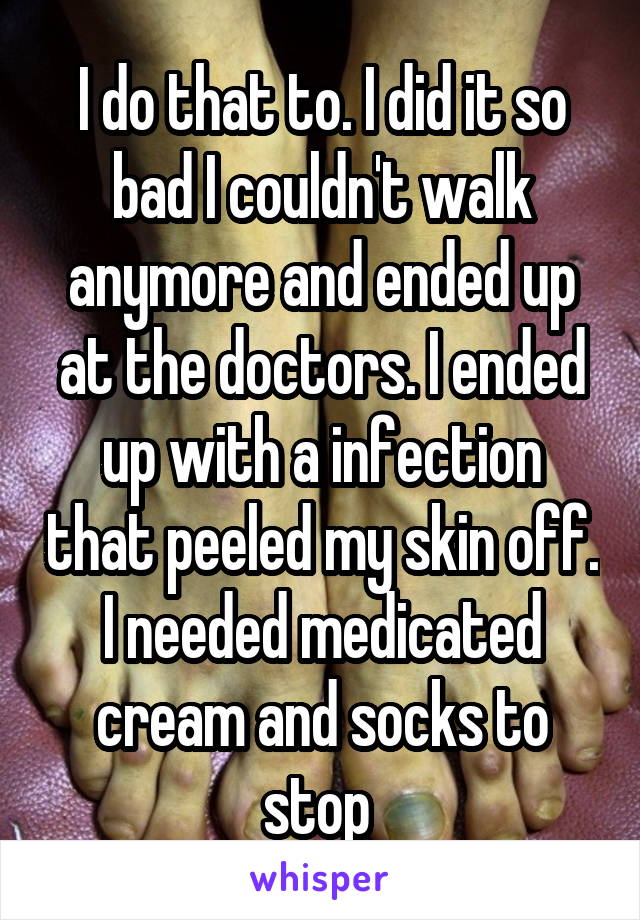 I do that to. I did it so bad I couldn't walk anymore and ended up at the doctors. I ended up with a infection that peeled my skin off. I needed medicated cream and socks to stop 