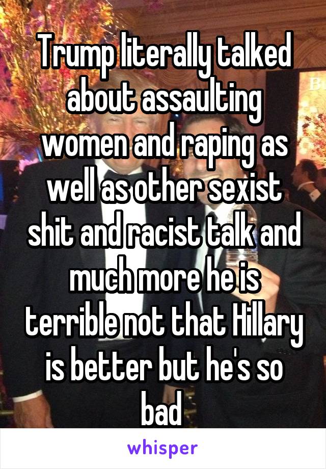 Trump literally talked about assaulting women and raping as well as other sexist shit and racist talk and much more he is terrible not that Hillary is better but he's so bad 