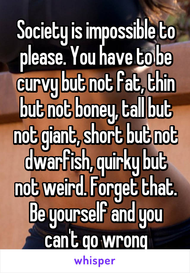 Society is impossible to please. You have to be curvy but not fat, thin but not boney, tall but not giant, short but not dwarfish, quirky but not weird. Forget that. Be yourself and you can't go wrong