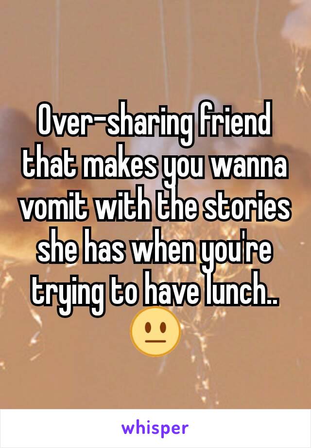 Over-sharing friend that makes you wanna vomit with the stories she has when you're trying to have lunch..
😐