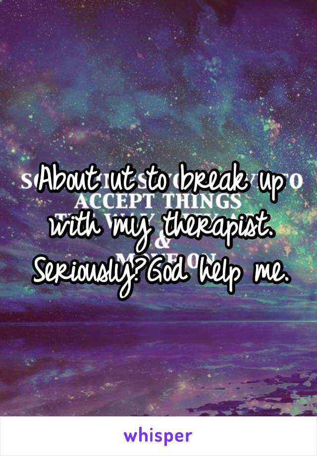 About ut to break up with my therapist.
Seriously?God help me.
